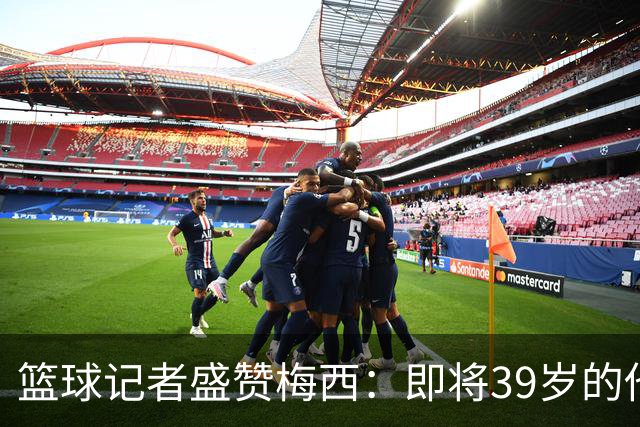 篮球记者盛赞梅西：即将39岁的他依旧无与伦比 梅西之后再无梅西